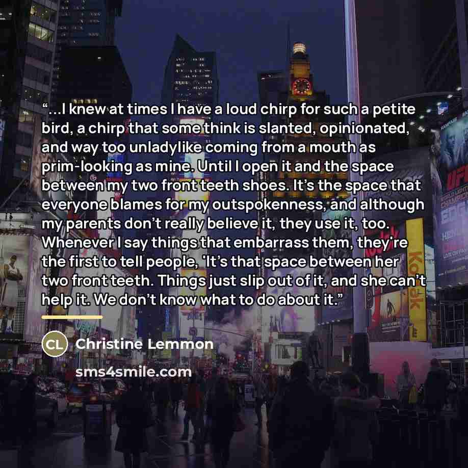“...I knew at times I have a loud chirp for such a petite bird, a chirp that some think is slanted, opinionated, and way too unladylike coming from a mouth as prim-looking as mine. Until I open it and the space between my two front teeth shoes. It's the space that everyone blames for my…” quote by Christine Lemmon