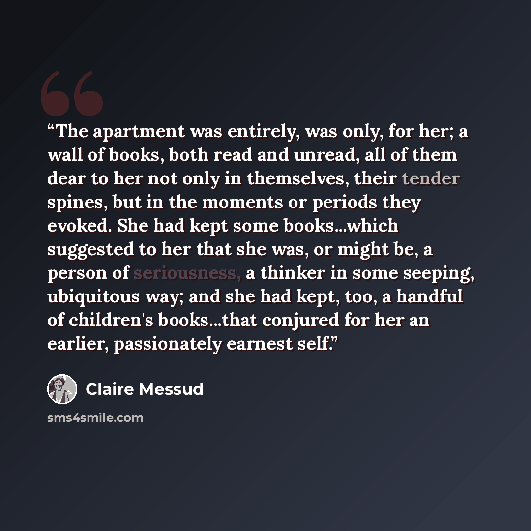 “The apartment was entirely, was only, for her; a wall of books, both read and unread, all of them dear to her not only in themselves, their tender spines, but in the moments or periods they evoked. She had kept some books...which suggested to her that she was, or might be, a person of seriousness…” quote by Claire Messud