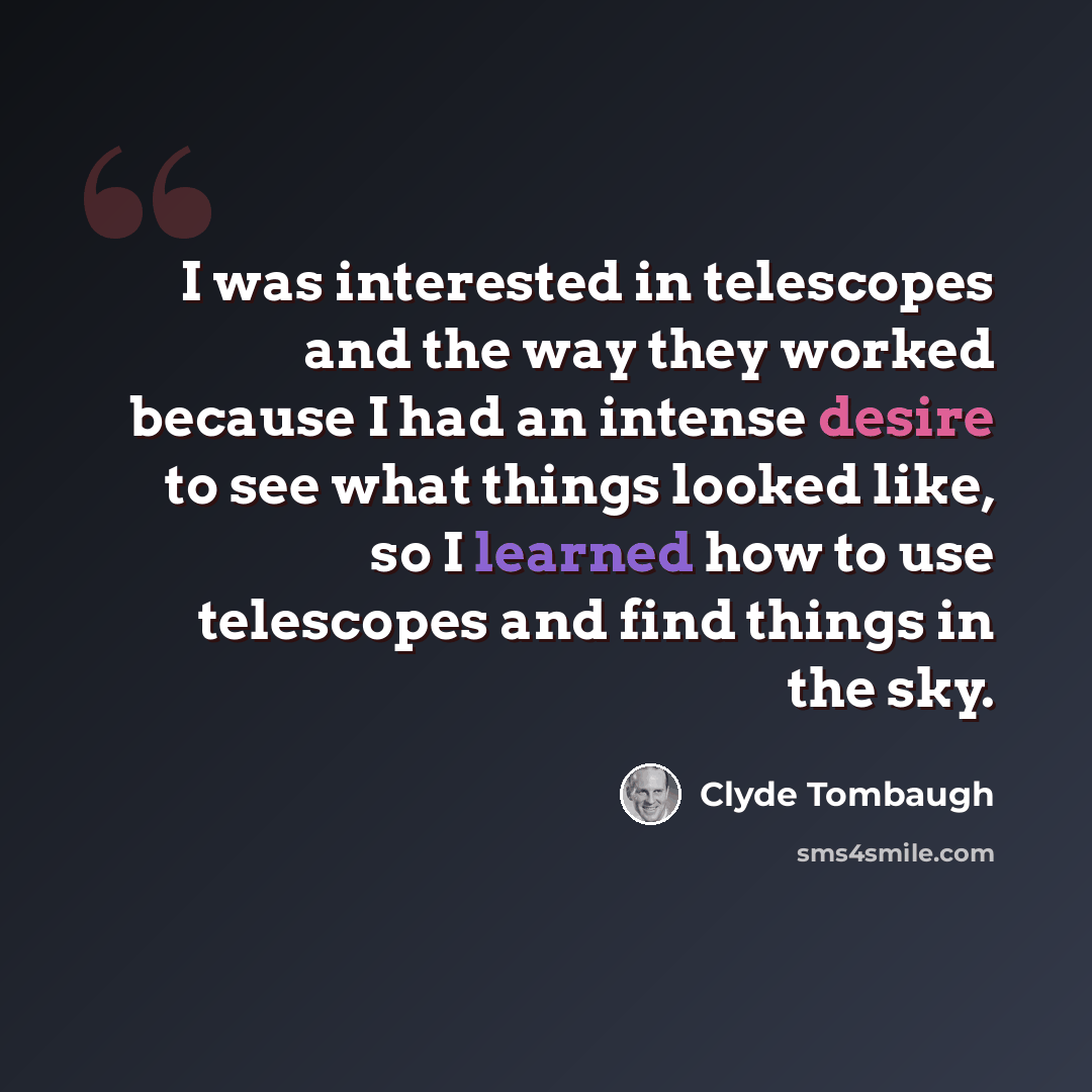 “I was interested in telescopes and the way they worked because I had an intense desire to see what things looked like, so I learned how to use telescopes and find things in the sky.” quote by Clyde Tombaugh