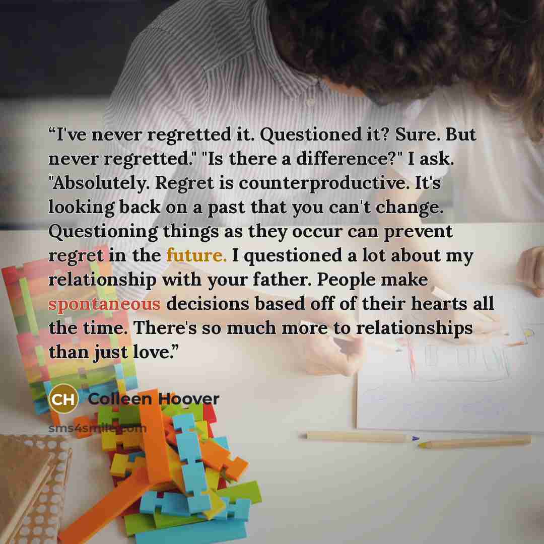 “I've never regretted it. Questioned it? Sure. But never regretted." "Is there a difference?" I ask. "Absolutely. Regret is counterproductive. It's looking back on a past that you can't change. Questioning things as they occur can prevent regret in the future. I questioned a lot about my…” quote by Colleen Hoover