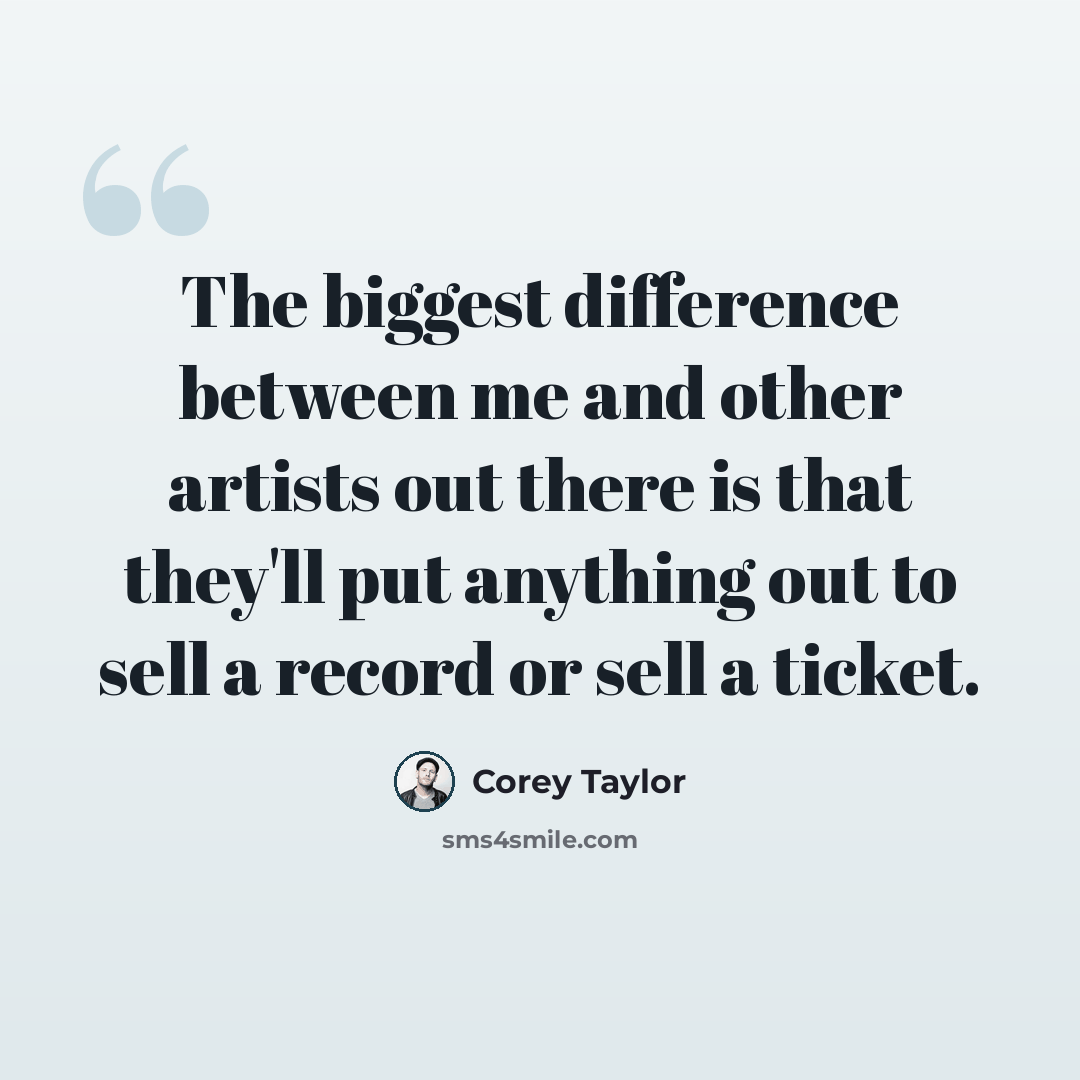 “The biggest difference between me and other artists out there is that they'll put anything out to sell a record or sell a ticket.” quote by Corey Taylor