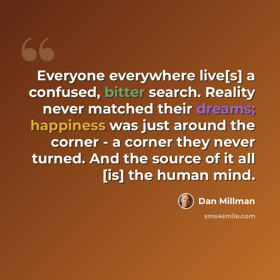 “Everyone everywhere live[s] a confused, bitter search. Reality never matched their dreams; happiness was just around the corner - a corner they never turned. And the source of it all [is] the human mind.” quote by Dan Millman