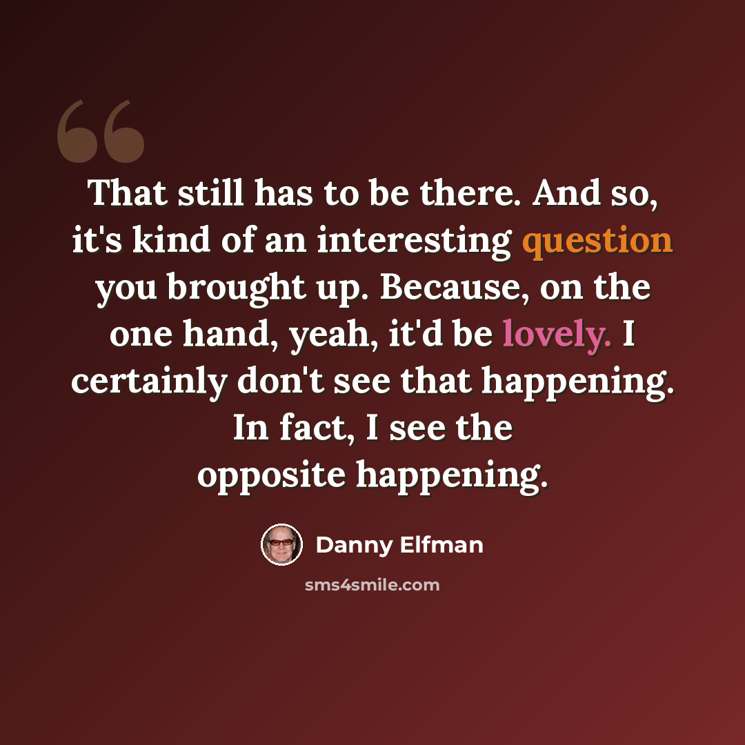 “That still has to be there. And so, it's kind of an interesting question you brought up. Because, on the one hand, yeah, it'd be lovely. I certainly don't see that happening. In fact, I see the opposite happening.” quote by Danny Elfman