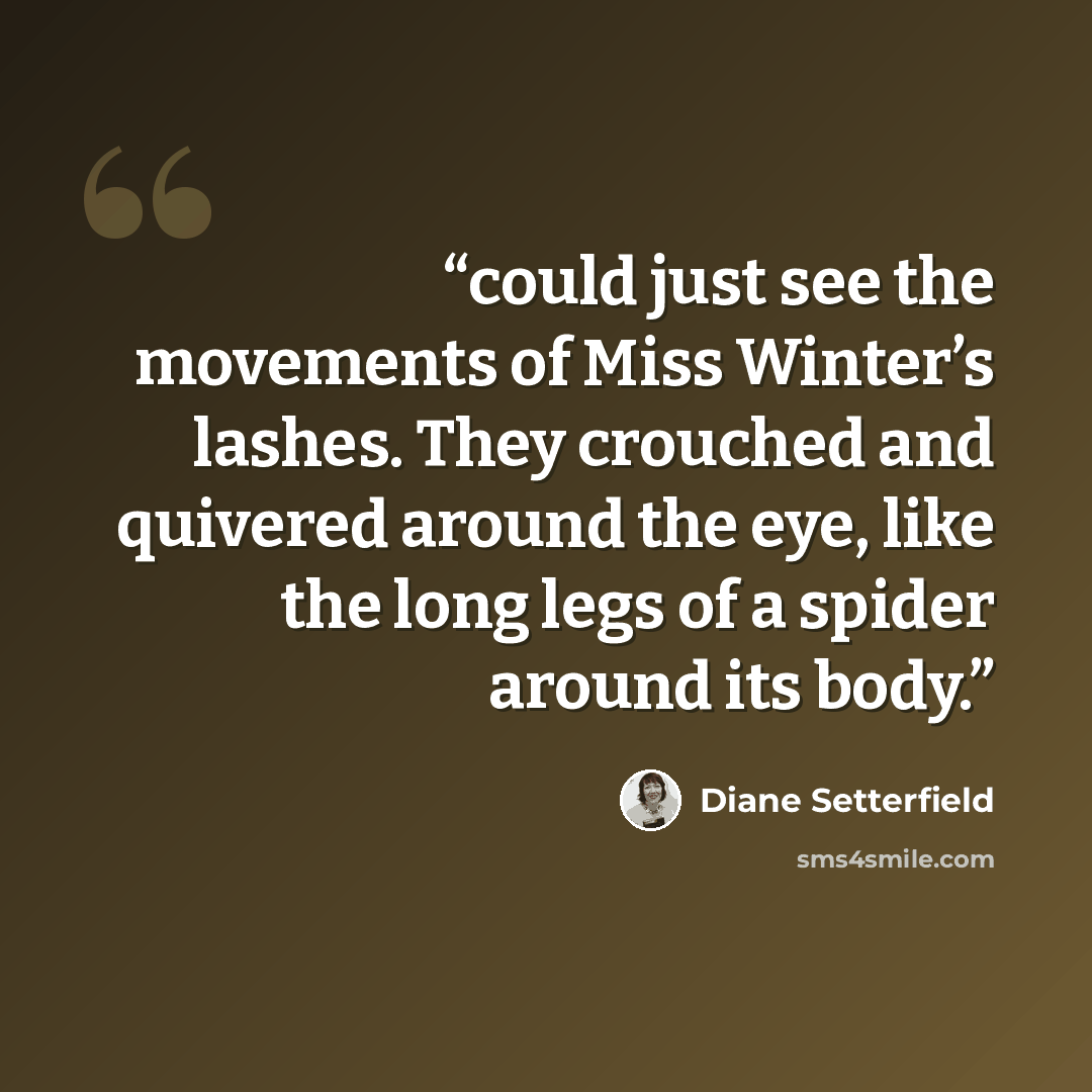 “could just see the movements of Miss Winter’s lashes. They crouched and quivered around the eye, like the long legs of a spider around its body.” quote by Diane Setterfield
