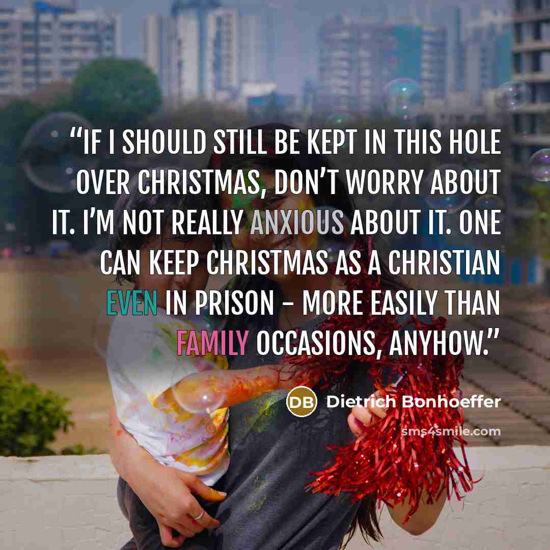 “If I should still be kept in this hole over Christmas, don’t worry about it. I’m not really anxious about it. One can keep Christmas as a Christian even in prison - more easily than family occasions, anyhow.” quote by Dietrich Bonhoeffer