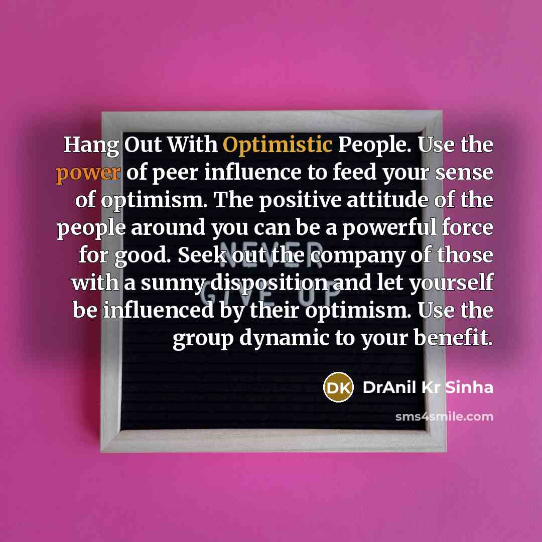“Hang Out With Optimistic People. Use the power of peer influence to feed your sense of optimism. The positive attitude of the people around you can be a powerful force for good. Seek out the company of those with a sunny disposition and let yourself be influenced by their optimism. Use the group…” quote by DrAnil Kr Sinha