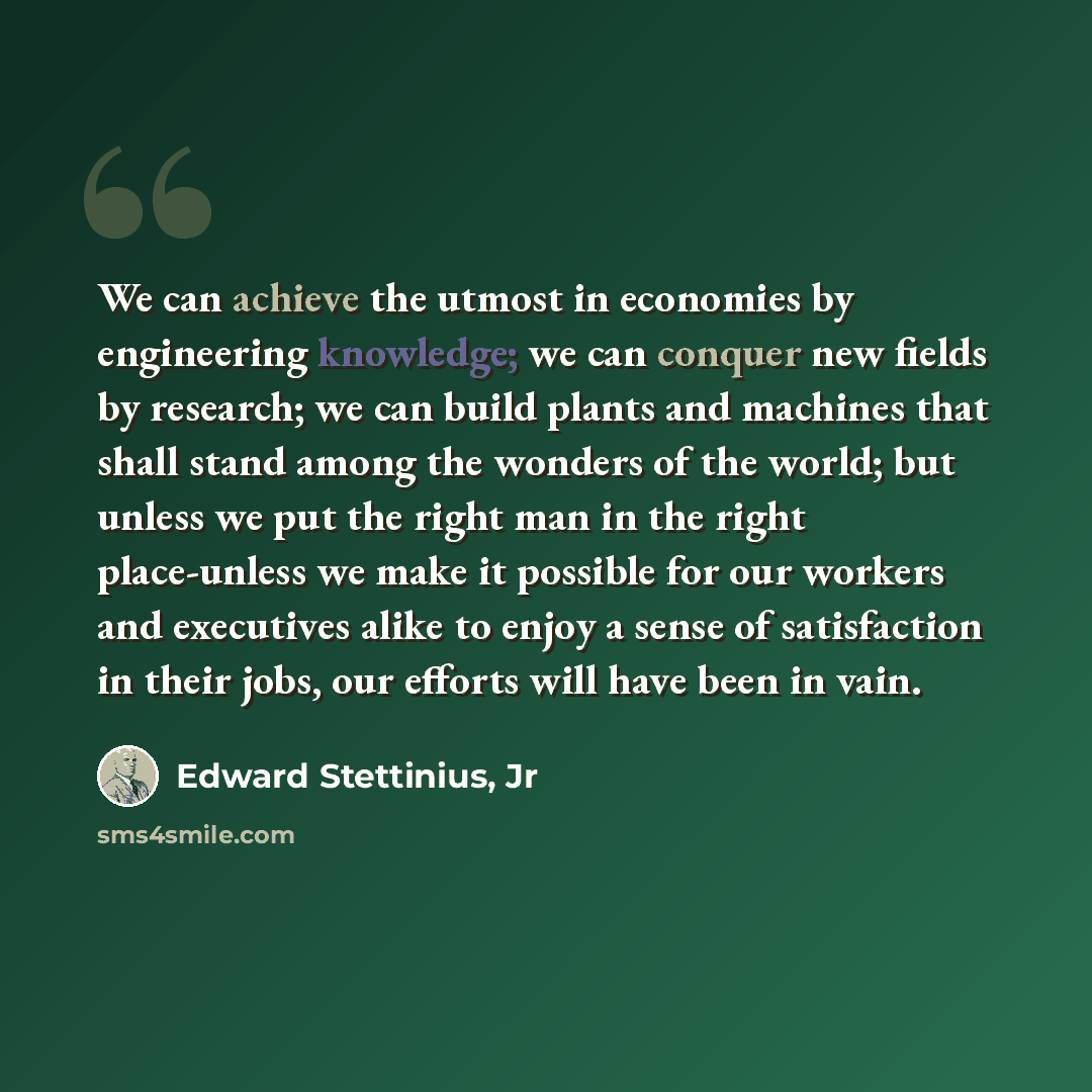 “We can achieve the utmost in economies by engineering knowledge; we can conquer new fields by research; we can build plants and machines that shall stand among the wonders of the world; but unless we put the right man in the right place-unless we make it possible for our workers and executives…” quote by Edward Stettinius, Jr