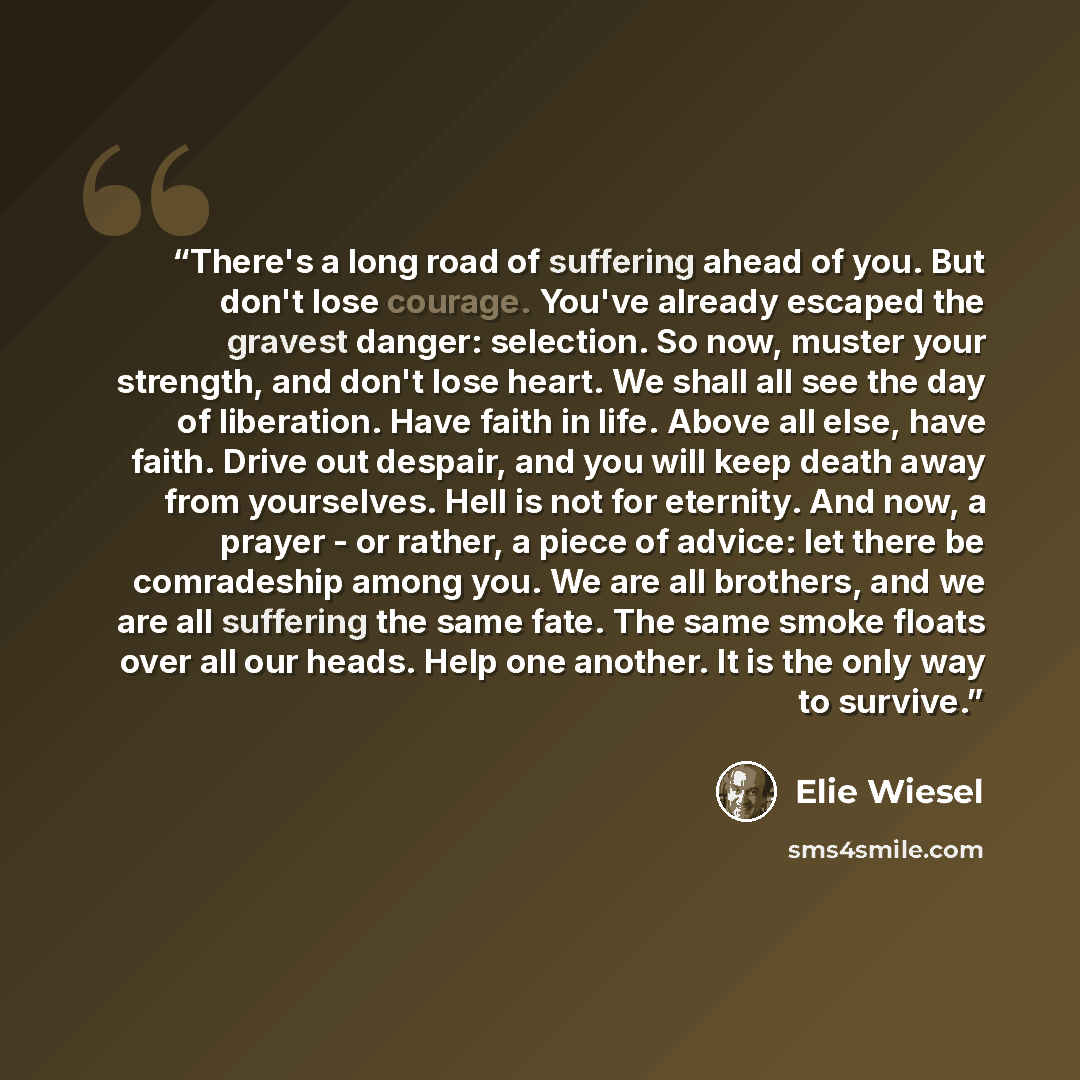 “There's a long road of suffering ahead of you. But don't lose courage. You've already escaped the gravest danger: selection. So now, muster your strength, and don't lose heart. We shall all see the day of liberation. Have faith in life. Above all else, have faith. Drive out despair, and you will…” quote by Elie Wiesel