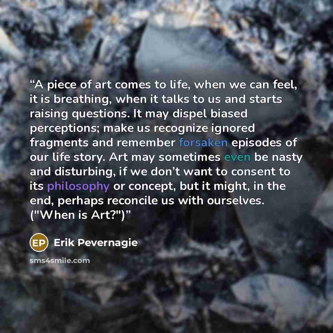“A piece of art comes to life, when we can feel, it is breathing, when it talks to us and starts raising questions. It may dispel biased perceptions; make us recognize ignored fragments and remember forsaken episodes of our life story. Art may sometimes even be nasty and disturbing, if we don’t…” quote by Erik Pevernagie