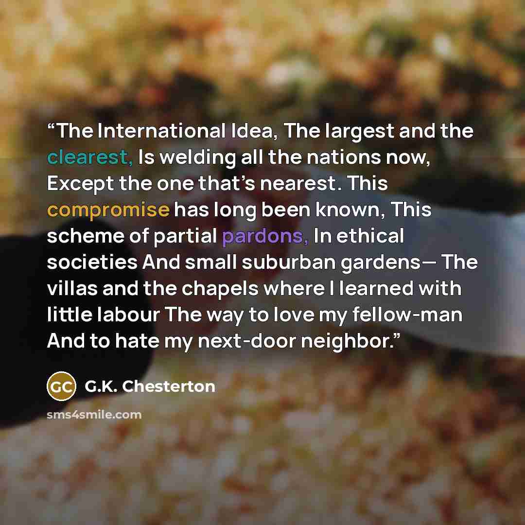 “The International Idea, The largest and the clearest, Is welding all the nations now, Except the one that’s nearest. This compromise has long been known, This scheme of partial pardons, In ethical societies And small suburban gardens— The villas and the chapels where I learned with little labour…” quote by G.K. Chesterton