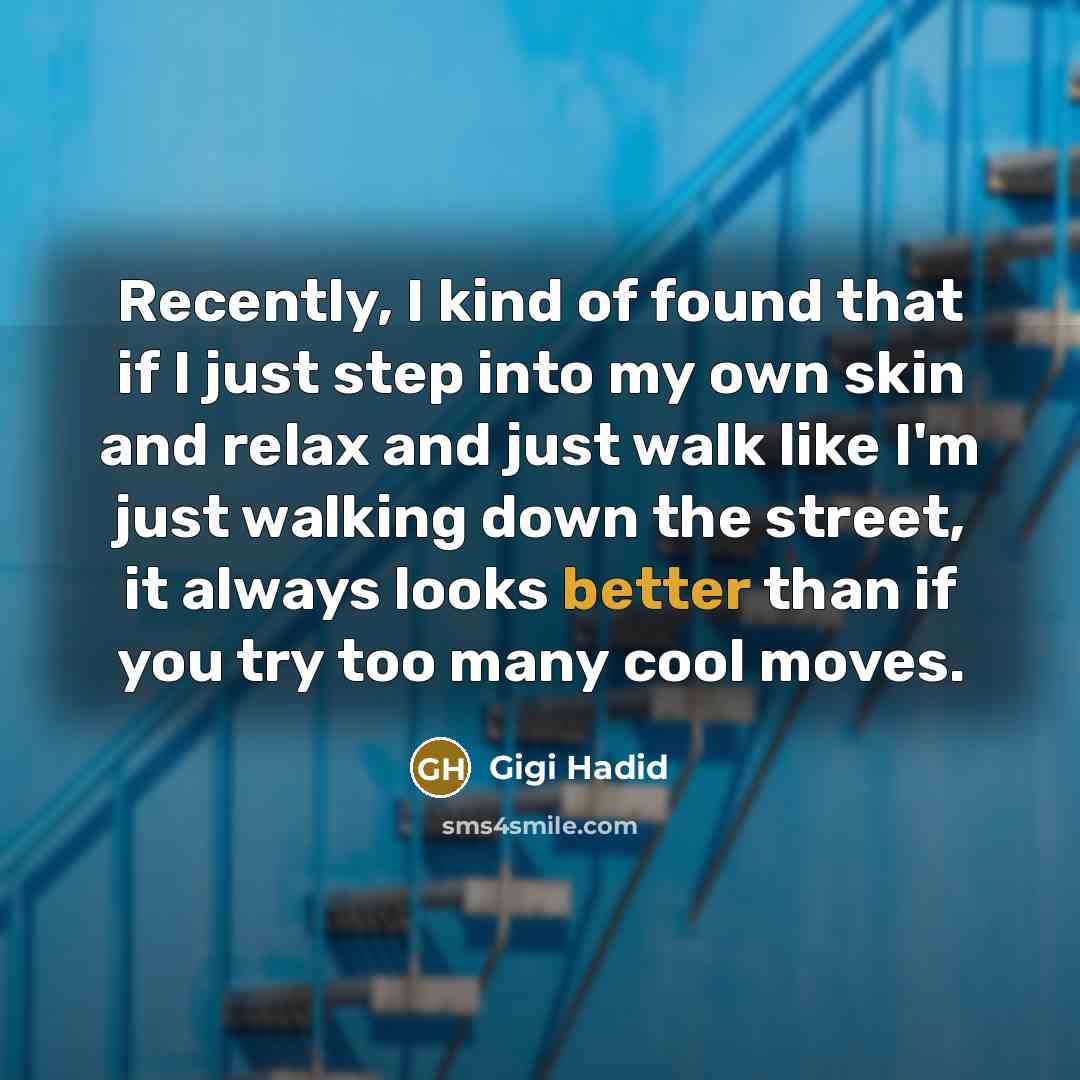 “Recently, I kind of found that if I just step into my own skin and relax and just walk like I'm just walking down the street, it always looks better than if you try too many cool moves.” quote by Gigi Hadid