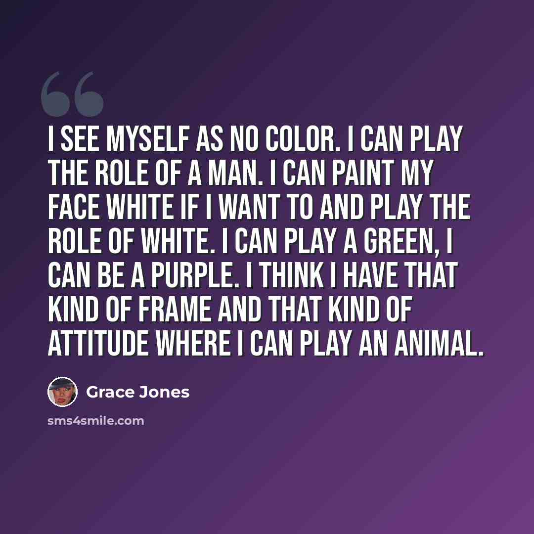 “I see myself as no color. I can play the role of a man. I can paint my face white if I want to and play the role of white. I can play a green, I can be a purple. I think I have that kind of frame and that kind of attitude where I can play an animal.” quote by Grace Jones