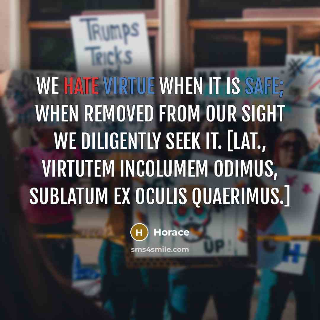 “We hate virtue when it is safe; when removed from our sight we diligently seek it. [Lat., Virtutem incolumem odimus, Sublatum ex oculis quaerimus.]” quote by Horace