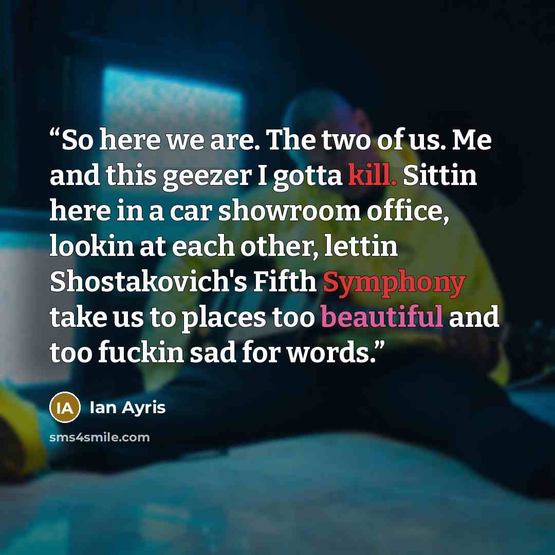 “So here we are. The two of us. Me and this geezer I gotta kill. Sittin here in a car showroom office, lookin at each other, lettin Shostakovich's Fifth Symphony take us to places too beautiful and too fuckin sad for words.” quote by Ian Ayris