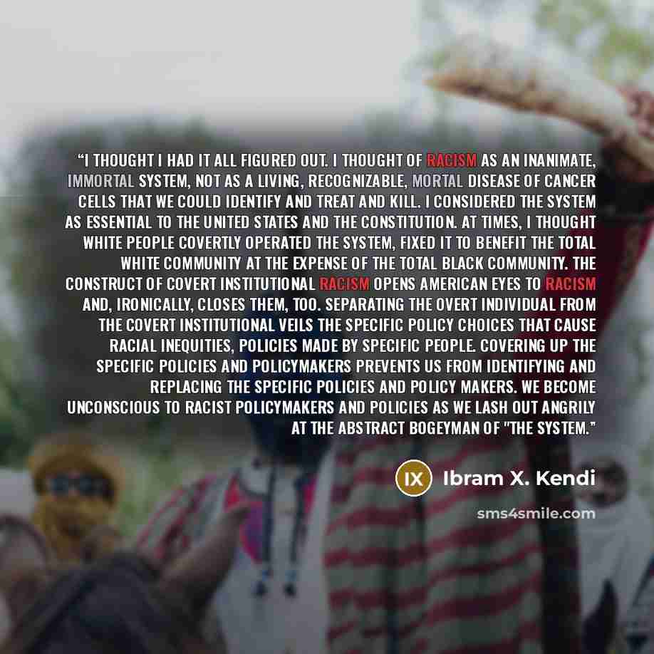 “I thought I had it all figured out. I thought of racism as an inanimate, immortal system, not as a living, recognizable, mortal disease of cancer cells that we could identify and treat and kill. I considered the system as essential to the United States and the Constitution. At times, I thought…” quote by Ibram X. Kendi