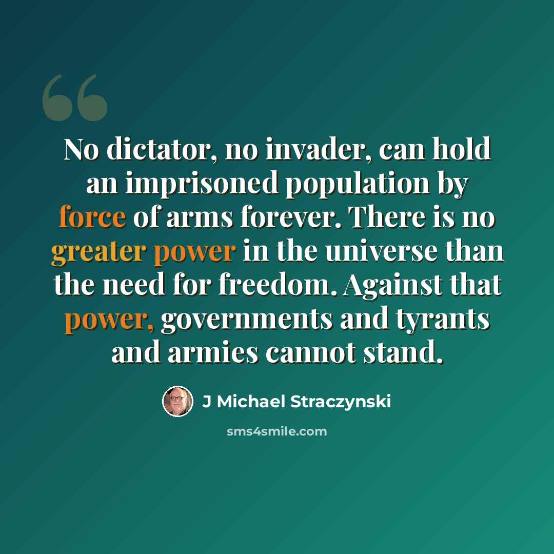“No dictator, no invader, can hold an imprisoned population by force of arms forever. There is no greater power in the universe than the need for freedom. Against that power, governments and tyrants and armies cannot stand.” quote by J Michael Straczynski