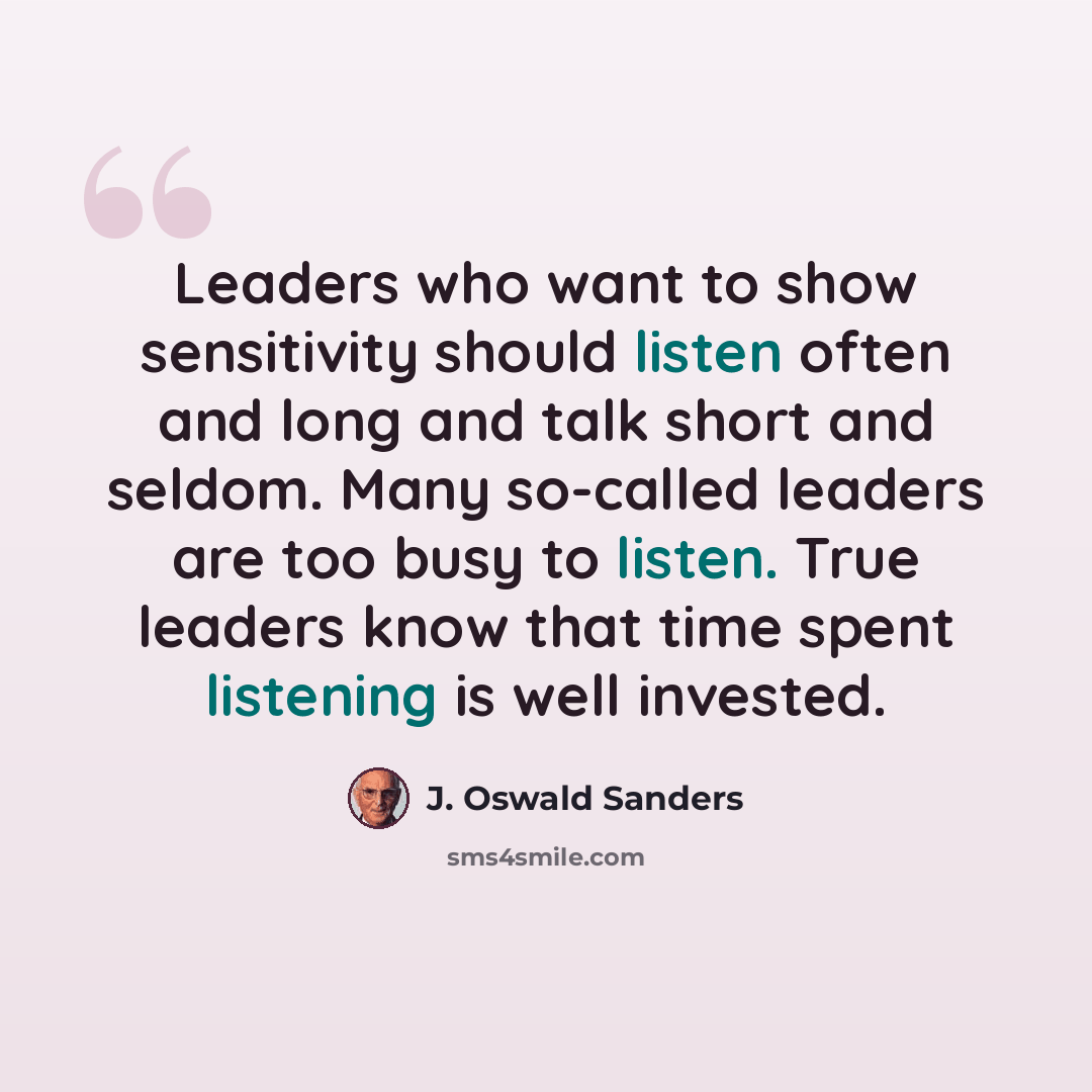 “Leaders who want to show sensitivity should listen often and long and talk short and seldom. Many so-called leaders are too busy to listen. True leaders know that time spent listening is well invested.” quote by J. Oswald Sanders