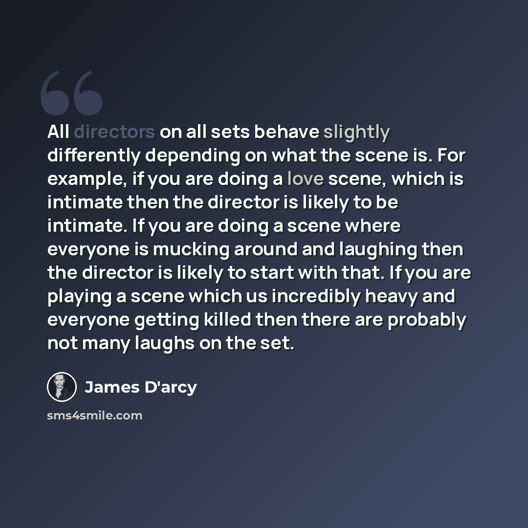 “All directors on all sets behave slightly differently depending on what the scene is. For example, if you are doing a love scene, which is intimate then the director is likely to be intimate. If you are doing a scene where everyone is mucking around and laughing then the director is likely to…” quote by James D'arcy