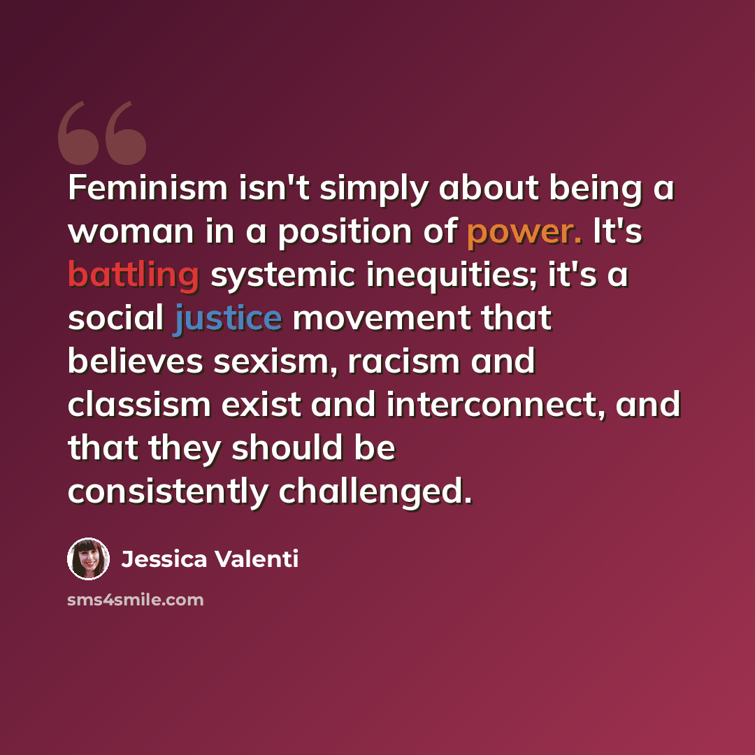 “Feminism isn't simply about being a woman in a position of power. It's battling systemic inequities; it's a social justice movement that believes sexism, racism and classism exist and interconnect, and that they should be consistently challenged.” quote by Jessica Valenti