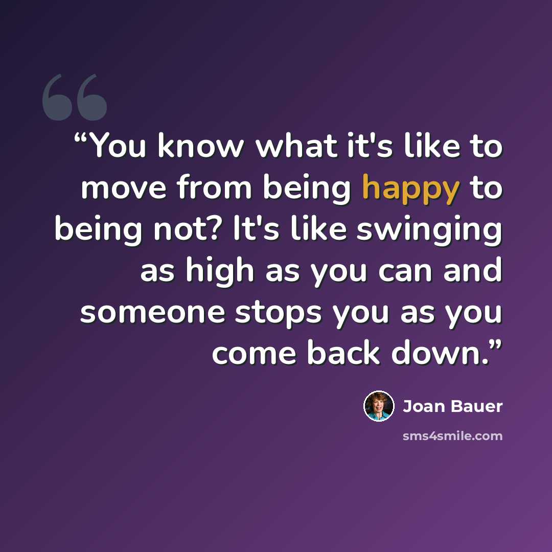 “You know what it's like to move from being happy to being not? It's like swinging as high as you can and someone stops you as you come back down.” quote by Joan Bauer
