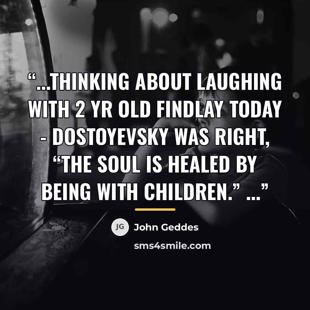 “...thinking about laughing with 2 yr old Findlay today - Dostoyevsky was right, “The soul is healed by being with children.” ...” quote by John Geddes