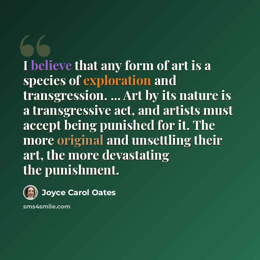 “I believe that any form of art is a species of exploration and transgression. ... Art by its nature is a transgressive act, and artists must accept being punished for it. The more original and unsettling their art, the more devastating the punishment.” quote by Joyce Carol Oates
