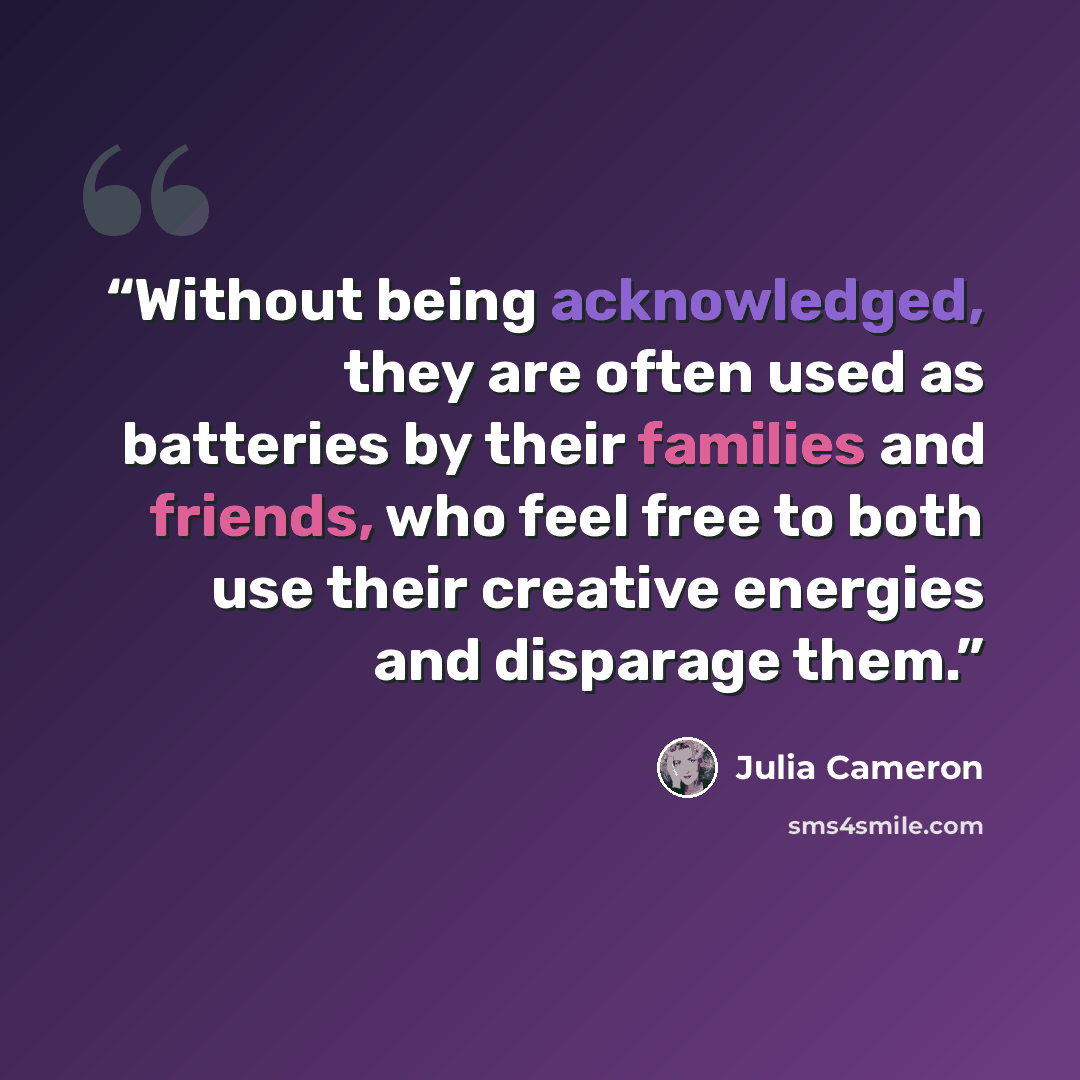 “Without being acknowledged, they are often used as batteries by their families and friends, who feel free to both use their creative energies and disparage them.” quote by Julia Cameron