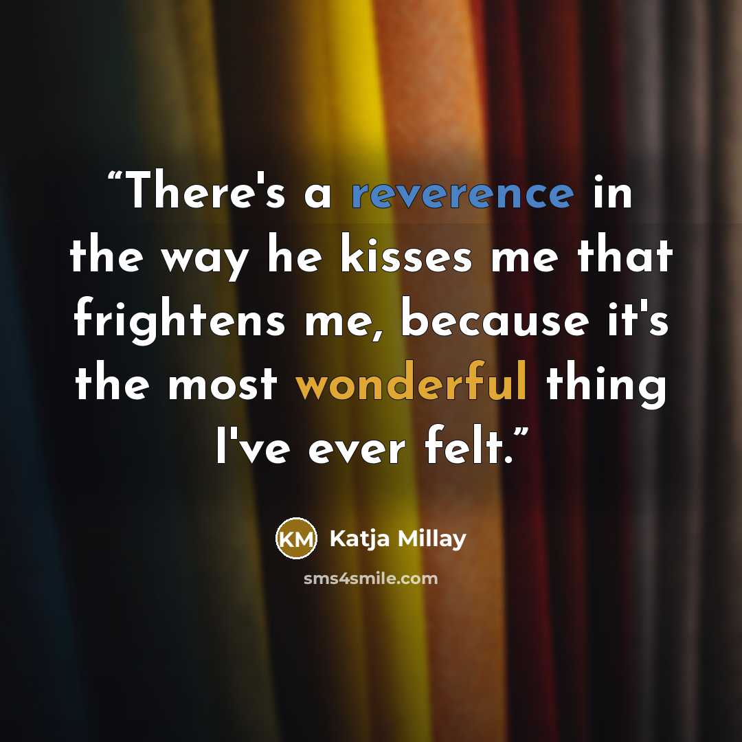 “There's a reverence in the way he kisses me that frightens me, because it's the most wonderful thing I've ever felt.” quote by Katja Millay