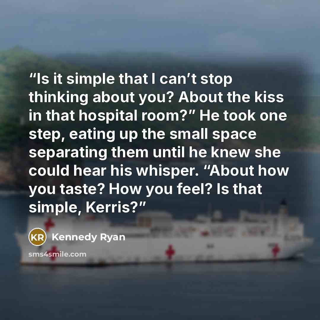 “Is it simple that I can’t stop thinking about you? About the kiss in that hospital room?” He took one step, eating up the small space separating them until he knew she could hear his whisper. “About how you taste? How you feel? Is that simple, Kerris?” quote by Kennedy Ryan