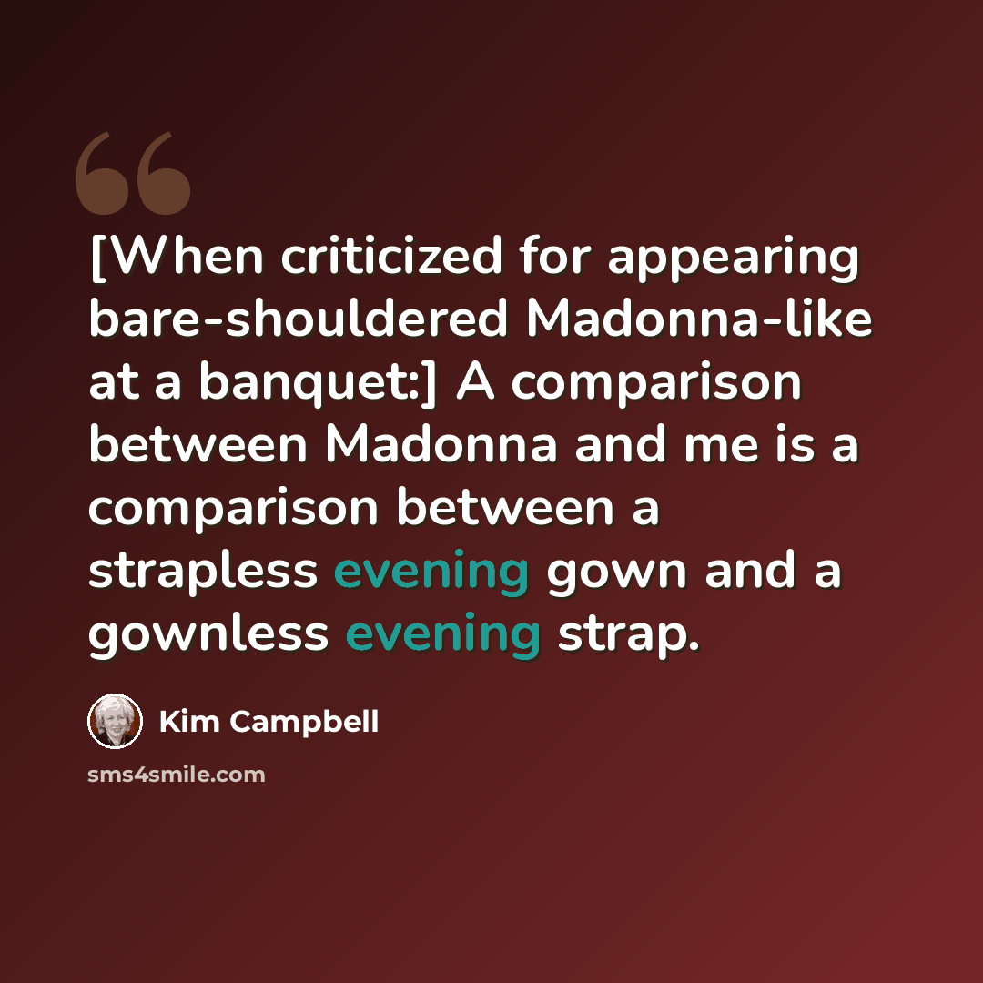 “[When criticized for appearing bare-shouldered Madonna-like at a banquet:] A comparison between Madonna and me is a comparison between a strapless evening gown and a gownless evening strap.” quote by Kim Campbell