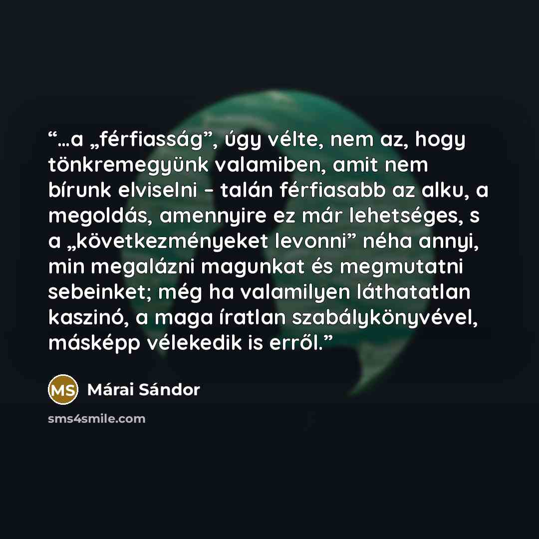 “…a „férfiasság”, úgy vélte, nem az, hogy tönkremegyünk valamiben, amit nem bírunk elviselni – talán férfiasabb az alku, a megoldás, amennyire ez már lehetséges, s a „következményeket levonni” néha annyi, min megalázni magunkat és megmutatni sebeinket; még ha valamilyen láthatatlan kaszinó, a maga…” quote by Márai Sándor