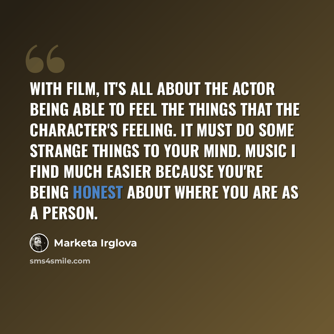 “With film, it's all about the actor being able to feel the things that the character's feeling. It must do some strange things to your mind. Music I find much easier because you're being honest about where you are as a person.” quote by Marketa Irglova