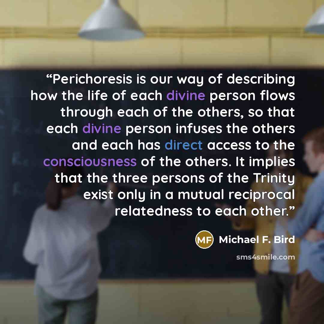 “Perichoresis is our way of describing how the life of each divine person flows through each of the others, so that each divine person infuses the others and each has direct access to the consciousness of the others. It implies that the three persons of the Trinity exist only in a mutual reciprocal…” quote by Michael F. Bird