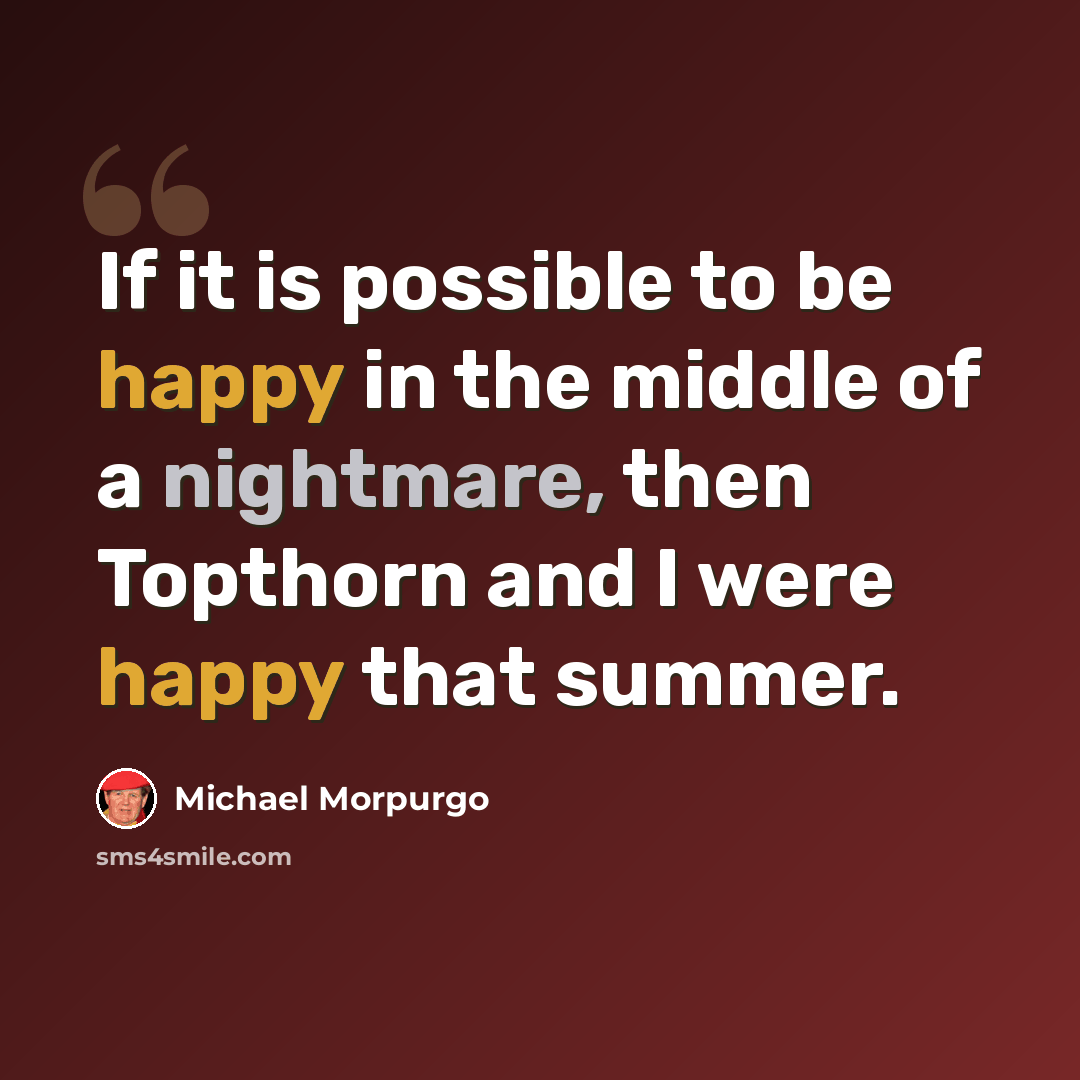 “If it is possible to be happy in the middle of a nightmare, then Topthorn and I were happy that summer.” quote by Michael Morpurgo