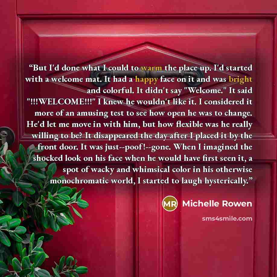 “But I'd done what I could to warm the place up. I'd started with a welcome mat. It had a happy face on it and was bright and colorful. It didn't say "Welcome." It said "!!!WELCOME!!!" I knew he wouldn't like it. I considered it more of an amusing test to see how open he was to change. He'd let me…” quote by Michelle Rowen