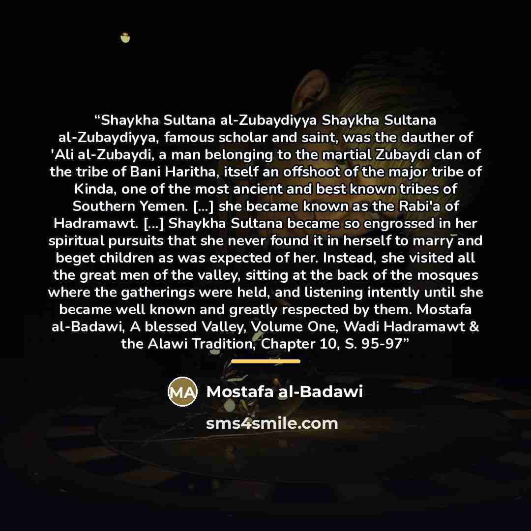 “Shaykha Sultana al-Zubaydiyya Shaykha Sultana al-Zubaydiyya, famous scholar and saint, was the dauther of 'Ali al-Zubaydi, a man belonging to the martial Zubaydi clan of the tribe of Bani Haritha, itself an offshoot of the major tribe of Kinda, one of the most ancient and best known tribes of…” quote by Mostafa al-Badawi