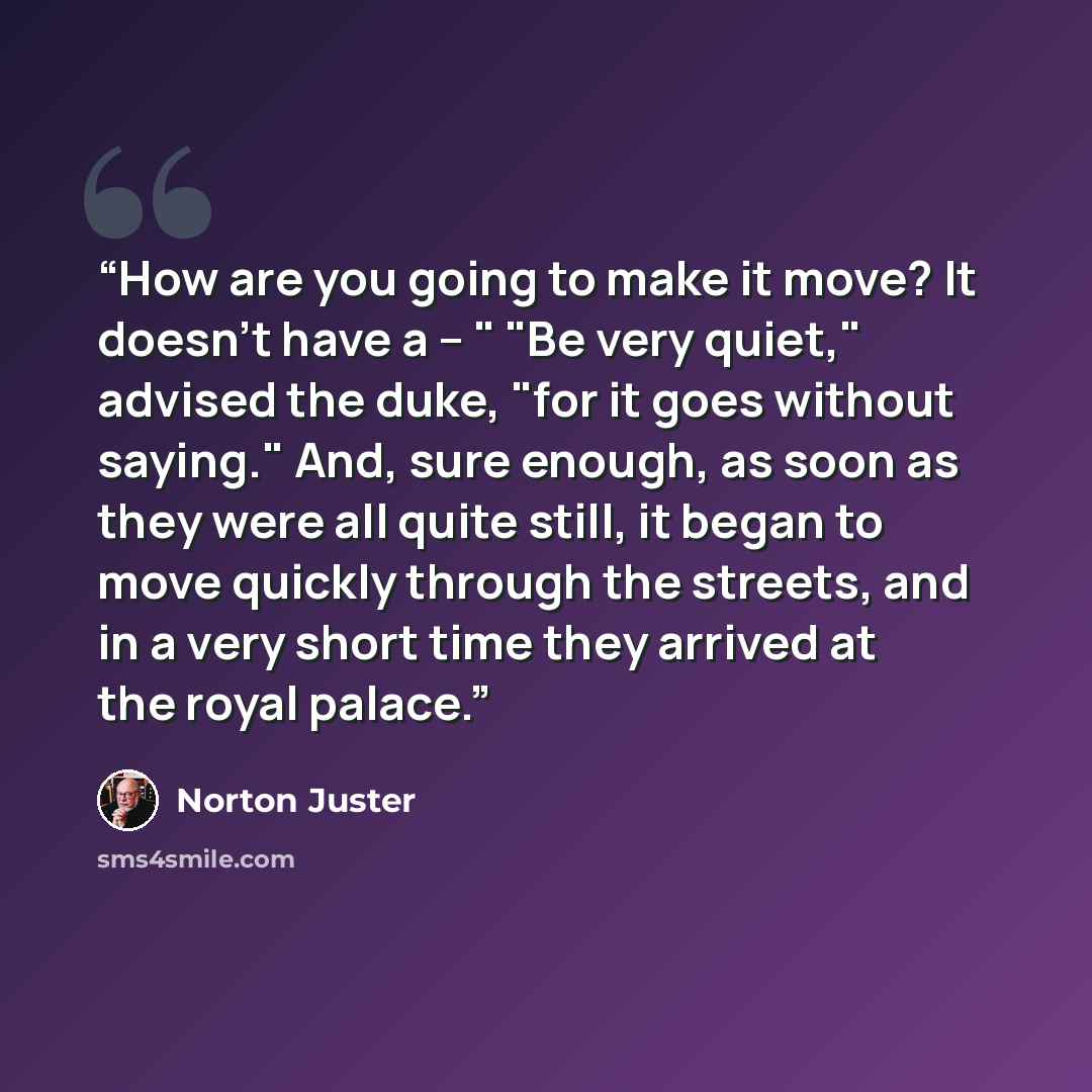 “How are you going to make it move? It doesn't have a – " "Be very quiet," advised the duke, "for it goes without saying." And, sure enough, as soon as they were all quite still, it began to move quickly through the streets, and in a very short time they arrived at the royal palace.” quote by Norton Juster