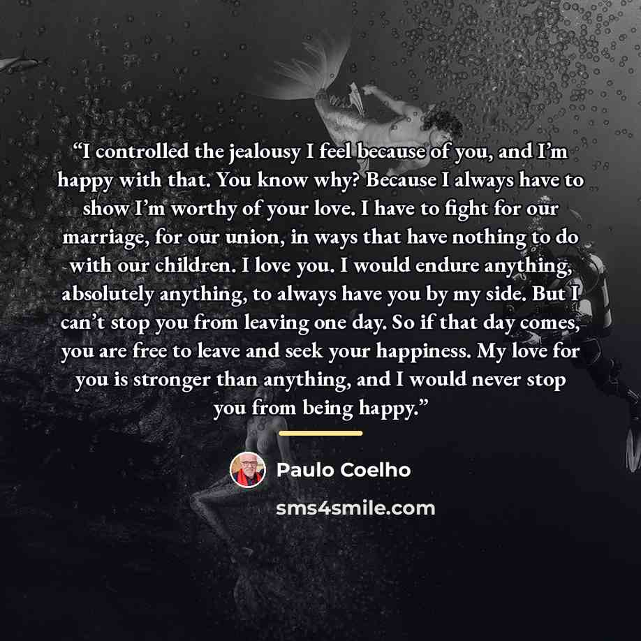“I controlled the jealousy I feel because of you, and I’m happy with that. You know why? Because I always have to show I’m worthy of your love. I have to fight for our marriage, for our union, in ways that have nothing to do with our children. I love you. I would endure anything, absolutely…” quote by Paulo Coelho