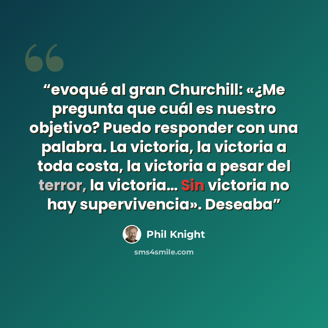 “evoqué al gran Churchill: «¿Me pregunta que cuál es nuestro objetivo? Puedo responder con una palabra. La victoria, la victoria a toda costa, la victoria a pesar del terror, la victoria… Sin victoria no hay supervivencia». Deseaba” quote by Phil Knight