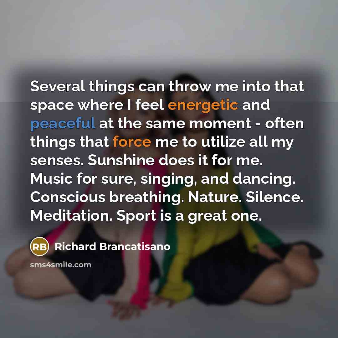 “Several things can throw me into that space where I feel energetic and peaceful at the same moment - often things that force me to utilize all my senses. Sunshine does it for me. Music for sure, singing, and dancing. Conscious breathing. Nature. Silence. Meditation. Sport is a great one.” quote by Richard Brancatisano