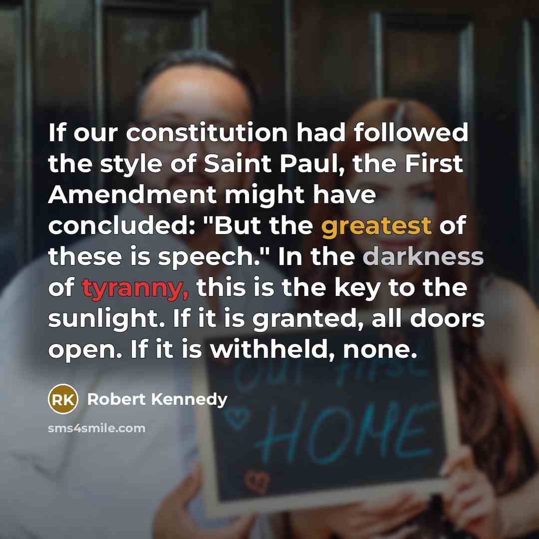 “If our constitution had followed the style of Saint Paul, the First Amendment might have concluded: "But the greatest of these is speech." In the darkness of tyranny, this is the key to the sunlight. If it is granted, all doors open. If it is withheld, none.” quote by Robert Kennedy