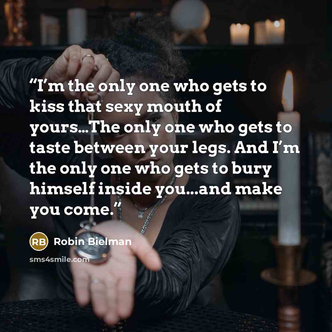 “I’m the only one who gets to kiss that sexy mouth of yours…The only one who gets to taste between your legs. And I’m the only one who gets to bury himself inside you...and make you come.” quote by Robin Bielman