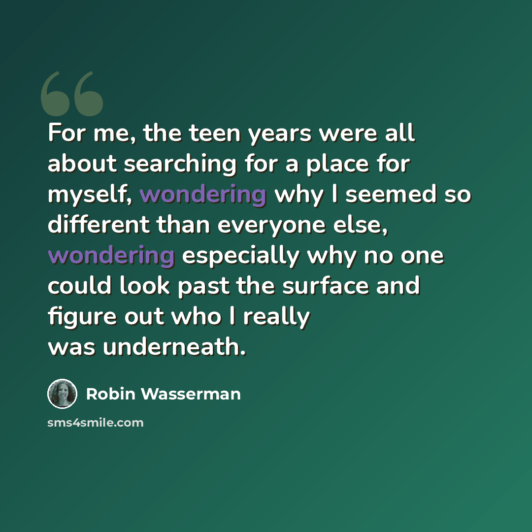 “For me, the teen years were all about searching for a place for myself, wondering why I seemed so different than everyone else, wondering especially why no one could look past the surface and figure out who I really was underneath.” quote by Robin Wasserman