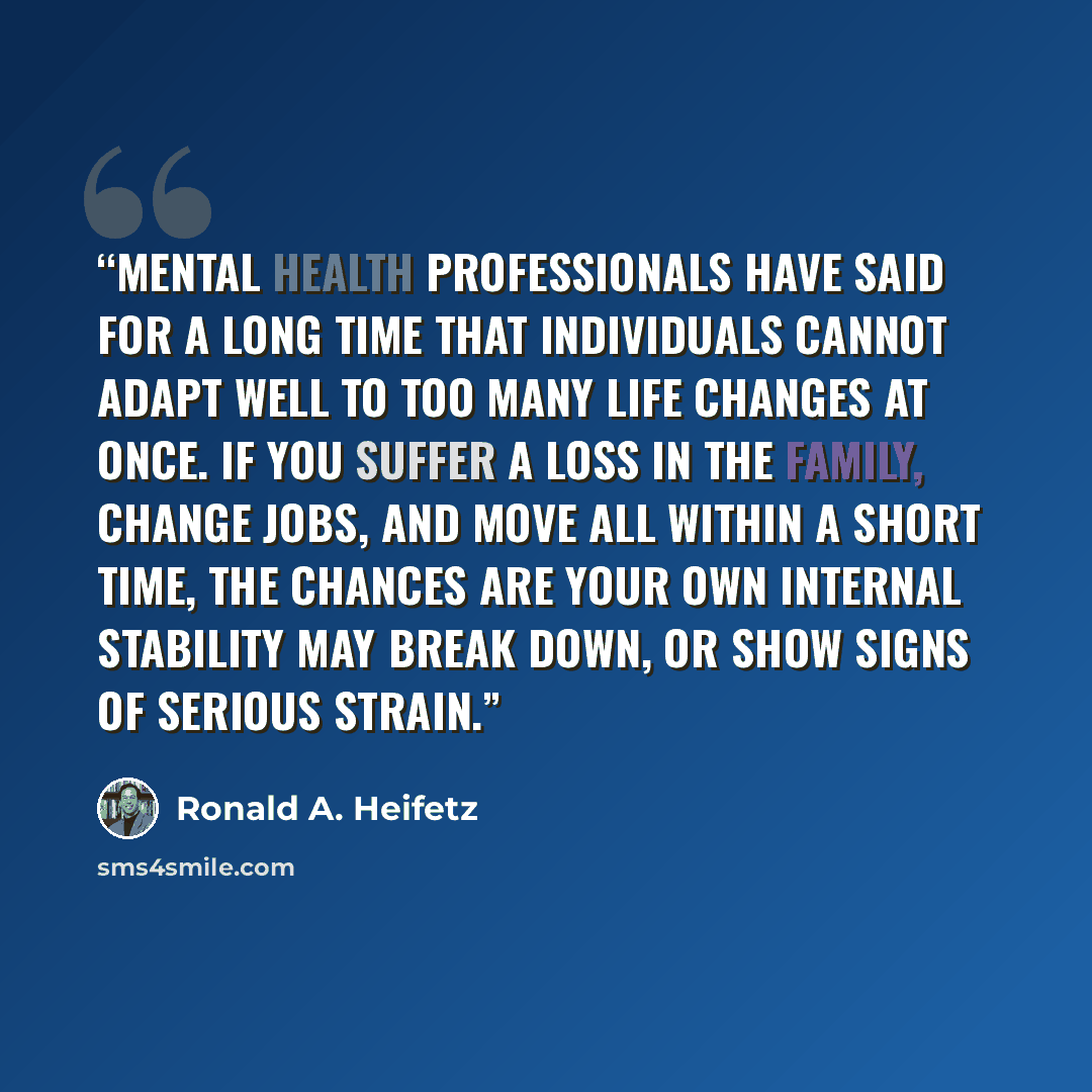 “Mental health professionals have said for a long time that individuals cannot adapt well to too many life changes at once. If you suffer a loss in the family, change jobs, and move all within a short time, the chances are your own internal stability may break down, or show signs of serious strain.” quote by Ronald A. Heifetz