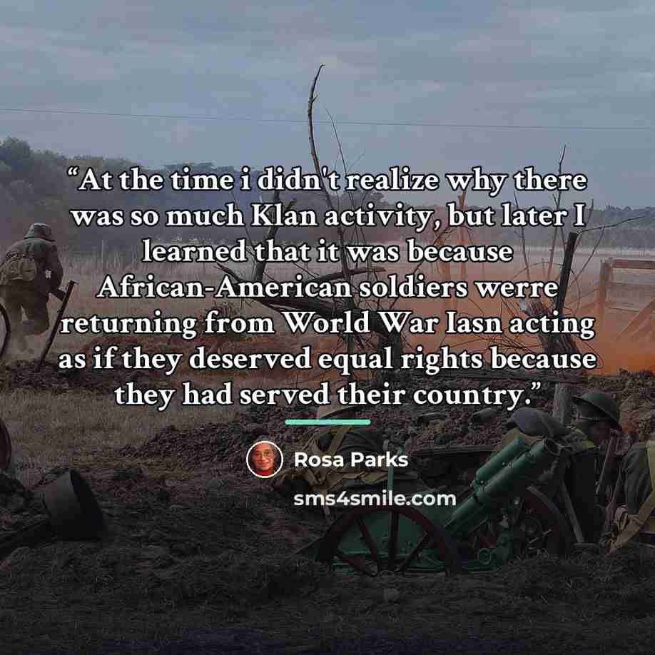 “At the time i didn't realize why there was so much Klan activity, but later I learned that it was because African-American soldiers werre returning from World War Iasn acting as if they deserved equal rights because they had served their country.” quote by Rosa Parks