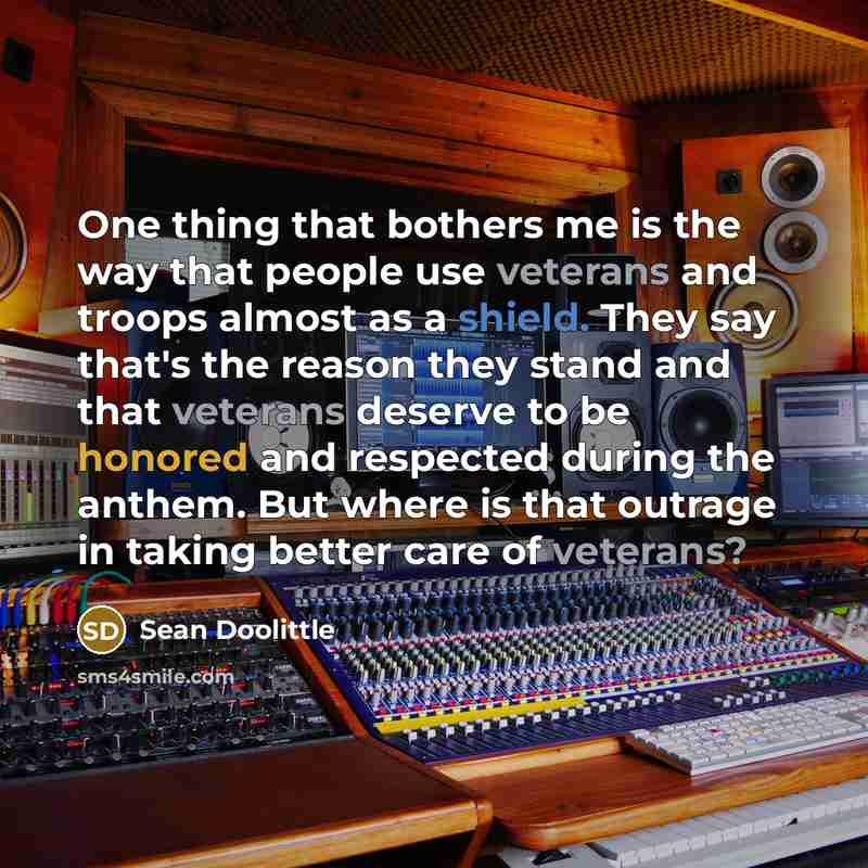 “One thing that bothers me is the way that people use veterans and troops almost as a shield. They say that's the reason they stand and that veterans deserve to be honored and respected during the anthem. But where is that outrage in taking better care of veterans?” quote by Sean Doolittle