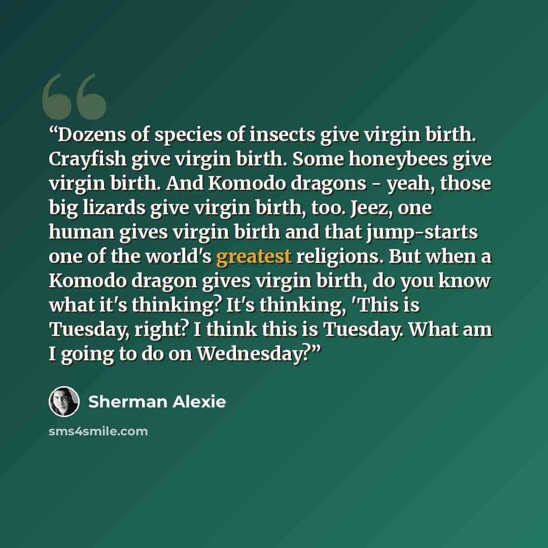 “Dozens of species of insects give virgin birth. Crayfish give virgin birth. Some honeybees give virgin birth. And Komodo dragons - yeah, those big lizards give virgin birth, too. Jeez, one human gives virgin birth and that jump-starts one of the world's greatest religions. But when a Komodo dragon…” quote by Sherman Alexie