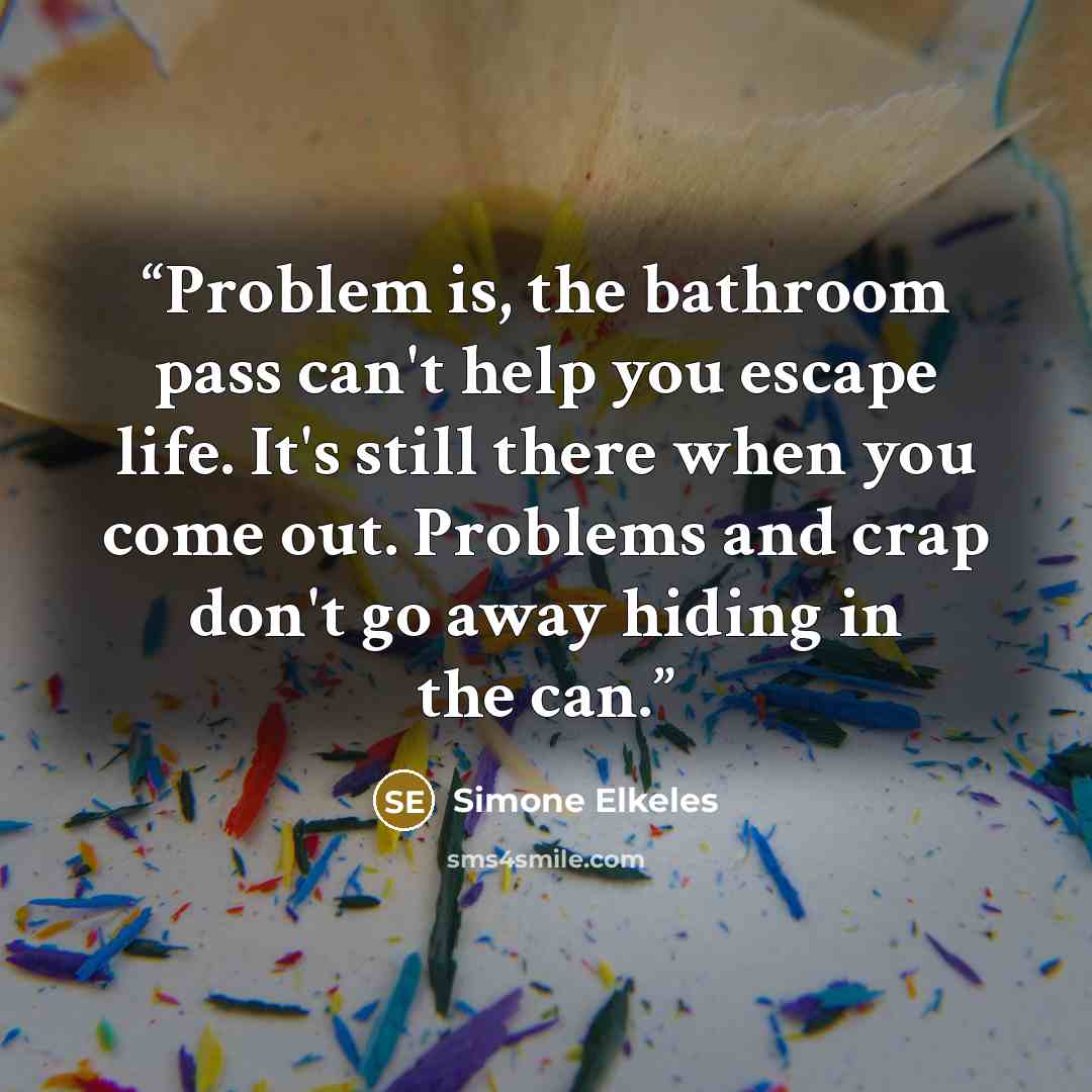 “Problem is, the bathroom pass can't help you escape life. It's still there when you come out. Problems and crap don't go away hiding in the can.” quote by Simone Elkeles