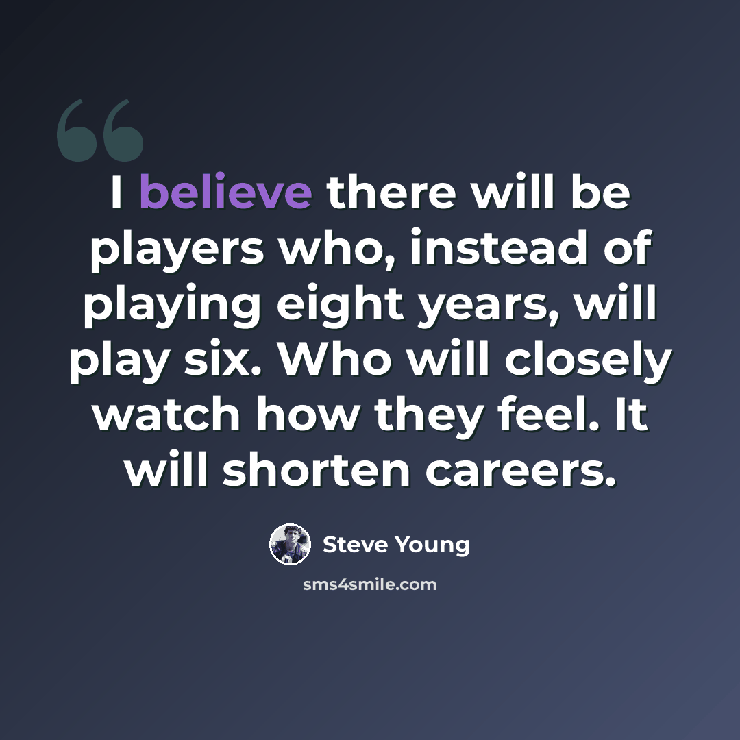 “I believe there will be players who, instead of playing eight years, will play six. Who will closely watch how they feel. It will shorten careers.” quote by Steve Young