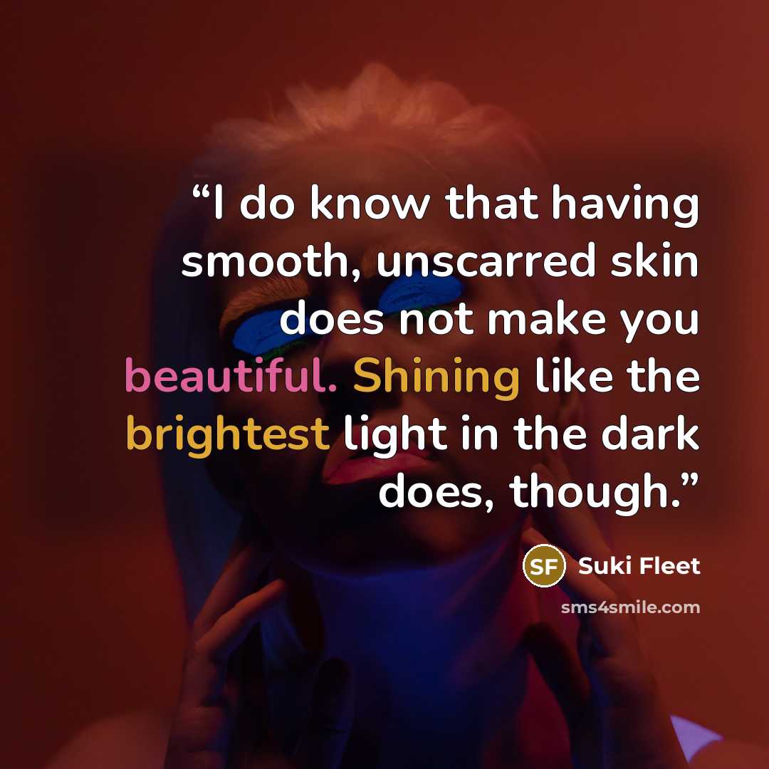 “I do know that having smooth, unscarred skin does not make you beautiful. Shining like the brightest light in the dark does, though.” quote by Suki Fleet